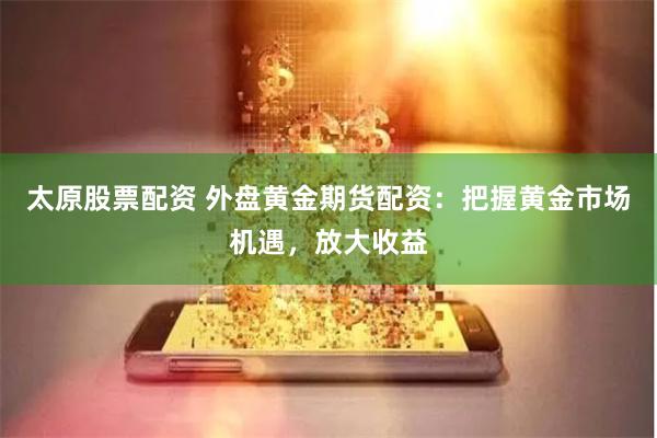 太原股票配资 外盘黄金期货配资：把握黄金市场机遇，放大收益