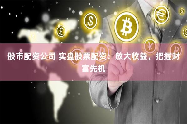 股市配资公司 实盘股票配资：放大收益，把握财富先机