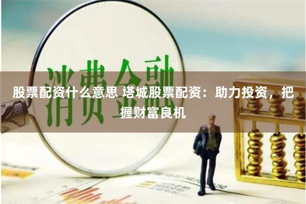 股票配资什么意思 塔城股票配资：助力投资，把握财富良机