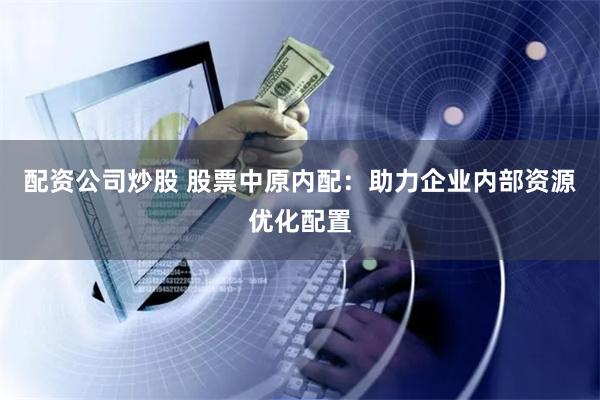 配资公司炒股 股票中原内配：助力企业内部资源优化配置