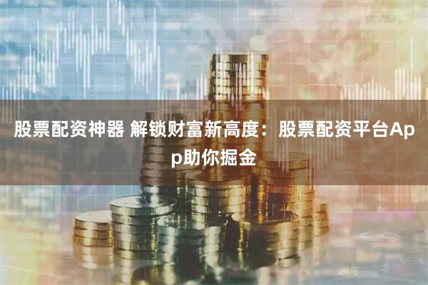 股票配资神器 解锁财富新高度：股票配资平台App助你掘金