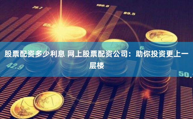 股票配资多少利息 网上股票配资公司：助你投资更上一层楼