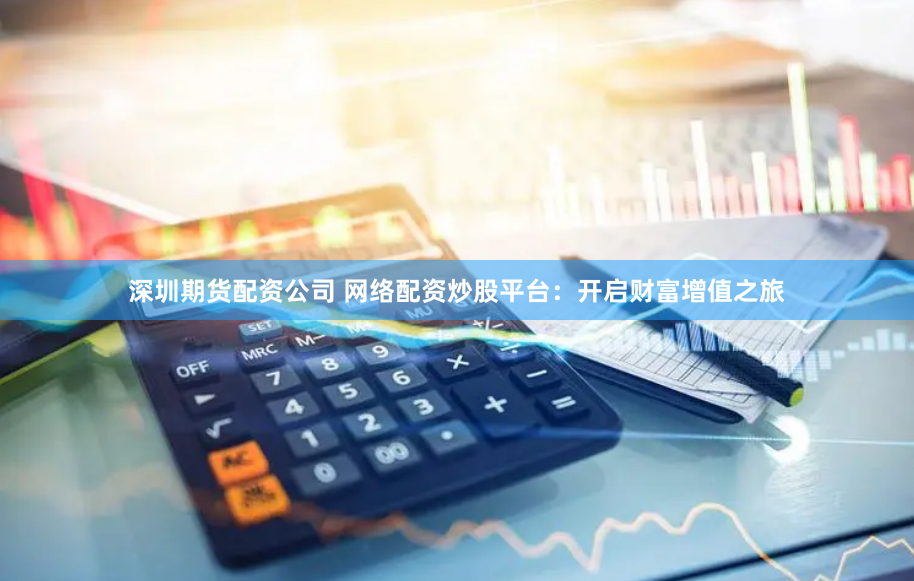 深圳期货配资公司 网络配资炒股平台：开启财富增值之旅