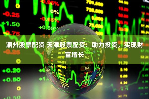 潮州股票配资 天津股票配资：助力投资，实现财富增长
