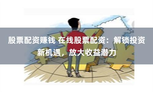 股票配资赚钱 在线股票配资：解锁投资新机遇，放大收益潜力