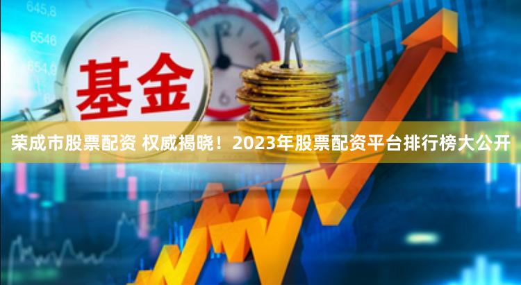 荣成市股票配资 权威揭晓！2023年股票配资平台排行榜大公开