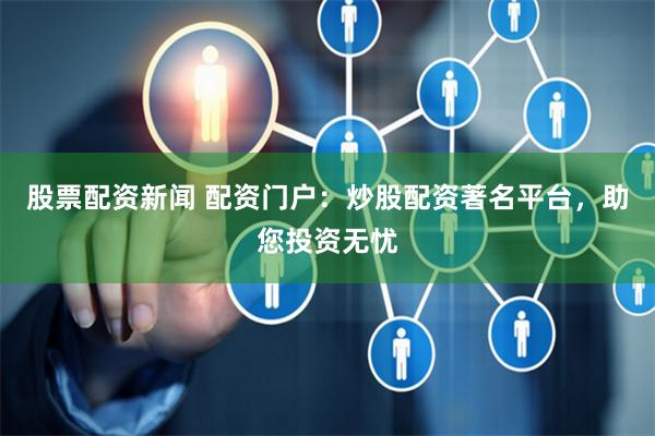 股票配资新闻 配资门户：炒股配资著名平台，助您投资无忧