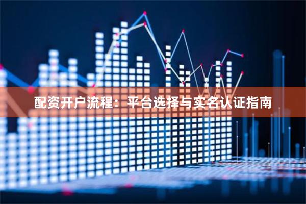 配资开户流程：平台选择与实名认证指南