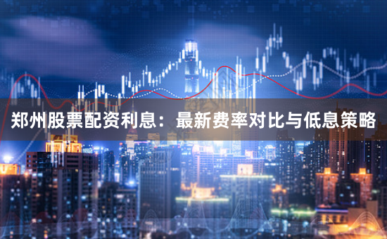 郑州股票配资利息：最新费率对比与低息策略